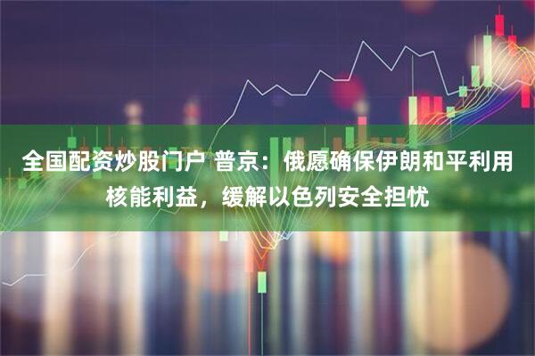 全国配资炒股门户 普京：俄愿确保伊朗和平利用核能利益，缓解以色列安全担忧