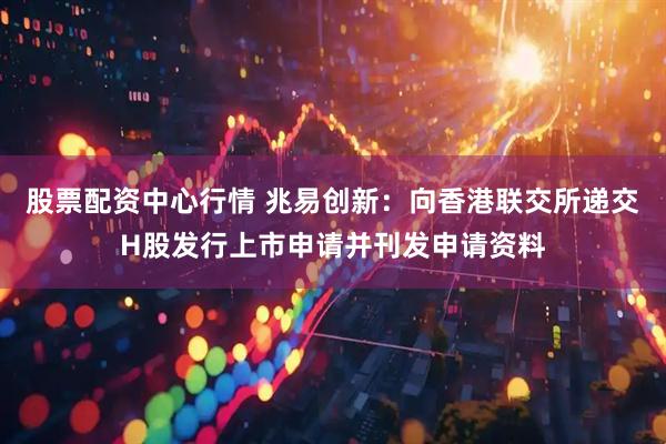 股票配资中心行情 兆易创新：向香港联交所递交H股发行上市申请并刊发申请资料