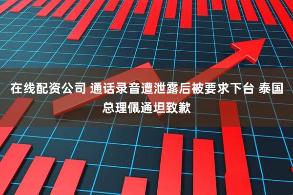 在线配资公司 通话录音遭泄露后被要求下台 泰国总理佩通坦致歉