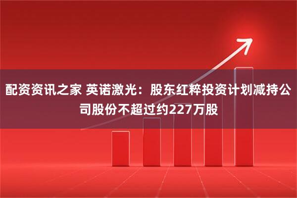 配资资讯之家 英诺激光：股东红粹投资计划减持公司股份不超过约227万股