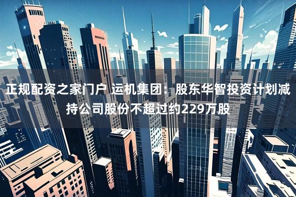 正规配资之家门户 运机集团：股东华智投资计划减持公司股份不超过约229万股