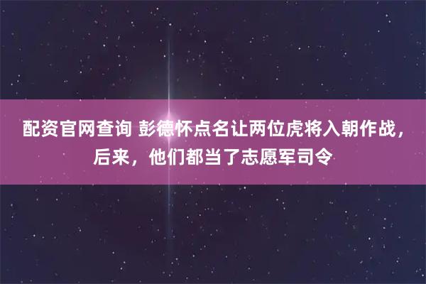 配资官网查询 彭德怀点名让两位虎将入朝作战，后来，他们都当了志愿军司令