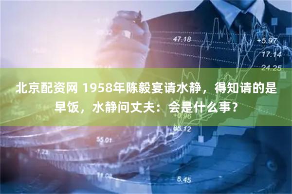北京配资网 1958年陈毅宴请水静，得知请的是早饭，水静问丈夫：会是什么事？