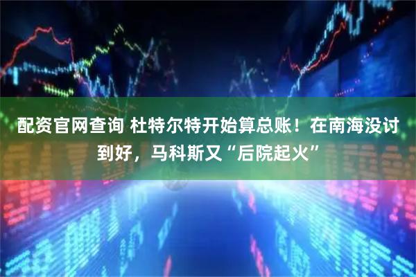 配资官网查询 杜特尔特开始算总账！在南海没讨到好，马科斯又“后院起火”
