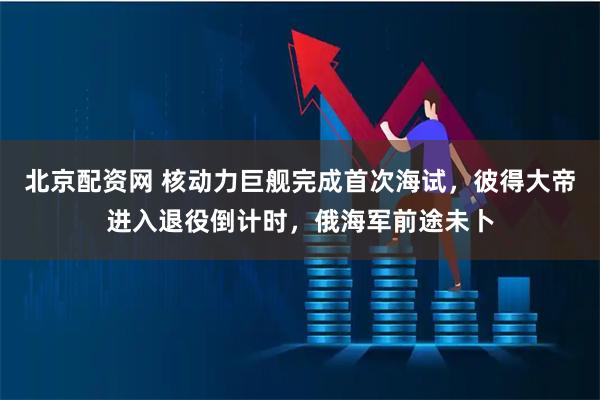 北京配资网 核动力巨舰完成首次海试，彼得大帝进入退役倒计时，俄海军前途未卜