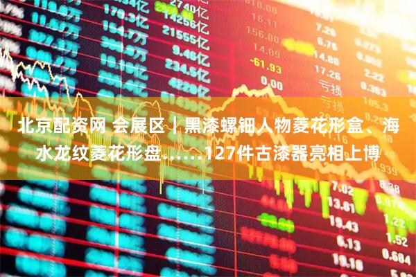 北京配资网 会展区｜黑漆螺钿人物菱花形盒、海水龙纹菱花形盘……127件古漆器亮相上博