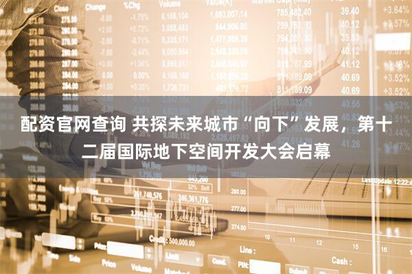 配资官网查询 共探未来城市“向下”发展，第十二届国际地下空间开发大会启幕