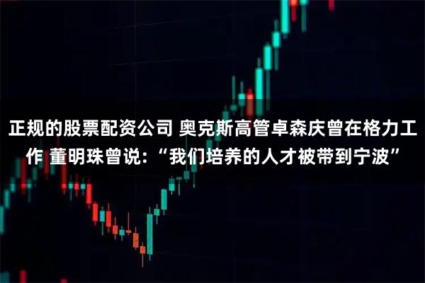 正规的股票配资公司 奥克斯高管卓森庆曾在格力工作 董明珠曾说: “我们培养的人才被带到宁波”