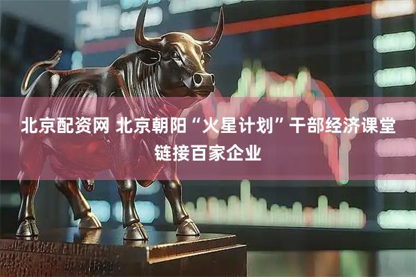 北京配资网 北京朝阳“火星计划”干部经济课堂链接百家企业