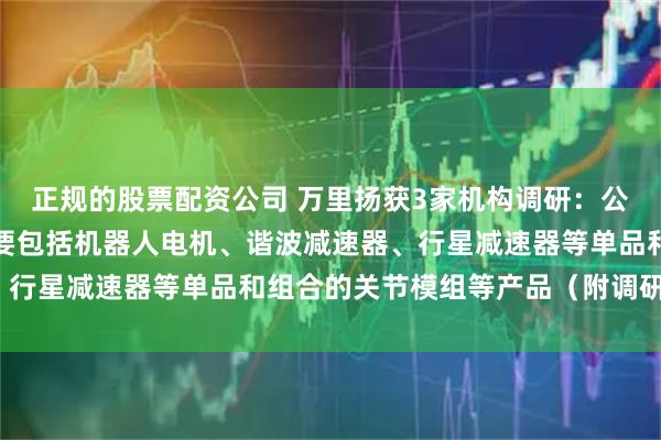 正规的股票配资公司 万里扬获3家机构调研：公司机器人零部件产品主要包括机器人电机、谐波减速器、行星减速器等单品和组合的关节模组等产品（附调研问答）