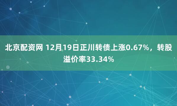 北京配资网 12月19日正川转债上涨0.67%，转股溢价率33.34%