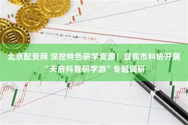 北京配资网 深挖特色研学资源！宜宾市科协开展“天府科普研学游”专题调研