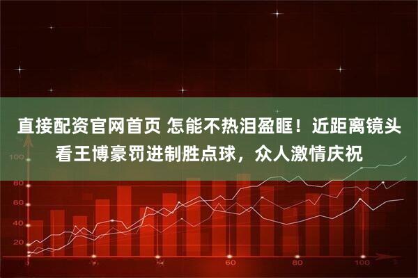 直接配资官网首页 怎能不热泪盈眶！近距离镜头看王博豪罚进制胜点球，众人激情庆祝