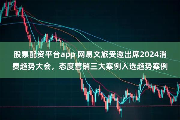 股票配资平台app 网易文旅受邀出席2024消费趋势大会，态度营销三大案例入选趋势案例