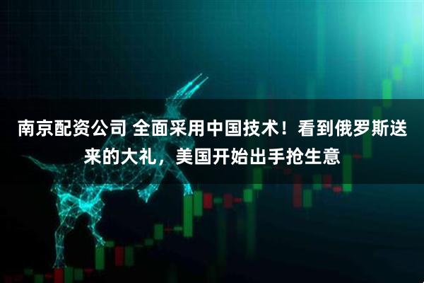 南京配资公司 全面采用中国技术！看到俄罗斯送来的大礼，美国开始出手抢生意