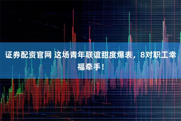 证券配资官网 这场青年联谊甜度爆表，8对职工幸福牵手！