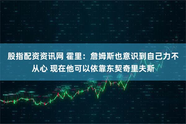 股指配资资讯网 霍里：詹姆斯也意识到自己力不从心 现在他可以依靠东契奇里夫斯
