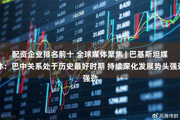 配资企业排名前十 全球媒体聚焦 | 巴基斯坦媒体：巴中关系处于历史最好时期 持续深化发展势头强劲