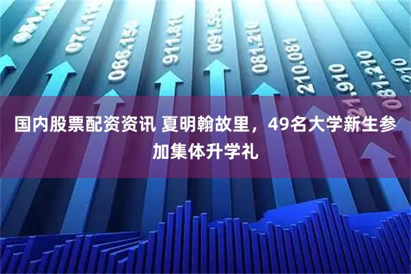 国内股票配资资讯 夏明翰故里，49名大学新生参加集体升学礼