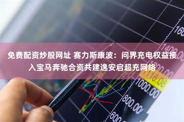 免费配资炒股网址 赛力斯康波：问界充电权益接入宝马奔驰合资共建逸安启超充网络
