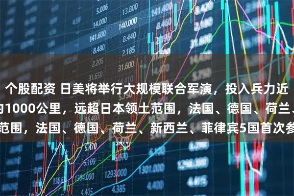 个股配资 日美将举行大规模联合军演，投入兵力近6万人，参演导弹射程约1000公里，远超日本领土范围，法国、德国、荷兰、新西兰、菲律宾5国首次参与
