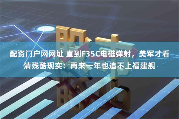 配资门户网网址 直到F35C电磁弹射，美军才看清残酷现实：再来一年也追不上福建舰