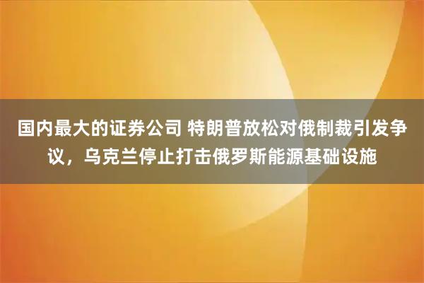国内最大的证券公司 特朗普放松对俄制裁引发争议，乌克兰停止打击俄罗斯能源基础设施